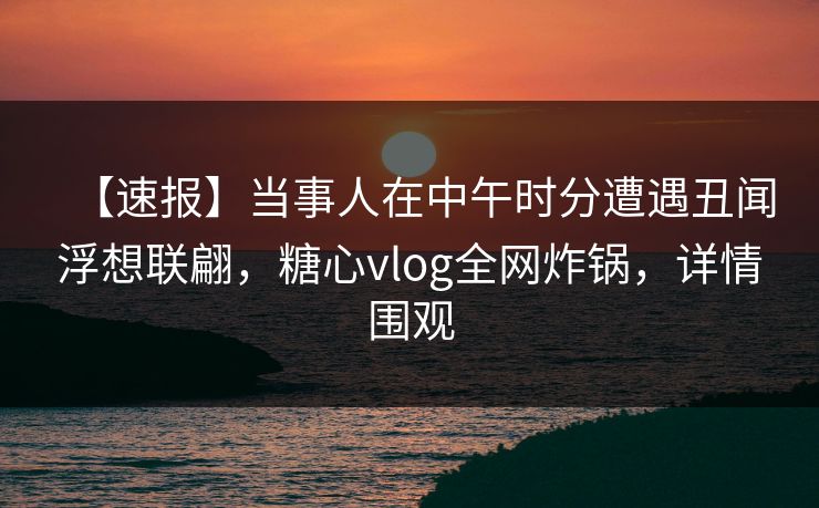 【速报】当事人在中午时分遭遇丑闻浮想联翩，糖心vlog全网炸锅，详情围观
