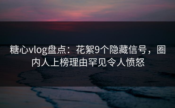 糖心vlog盘点：花絮9个隐藏信号，圈内人上榜理由罕见令人愤怒