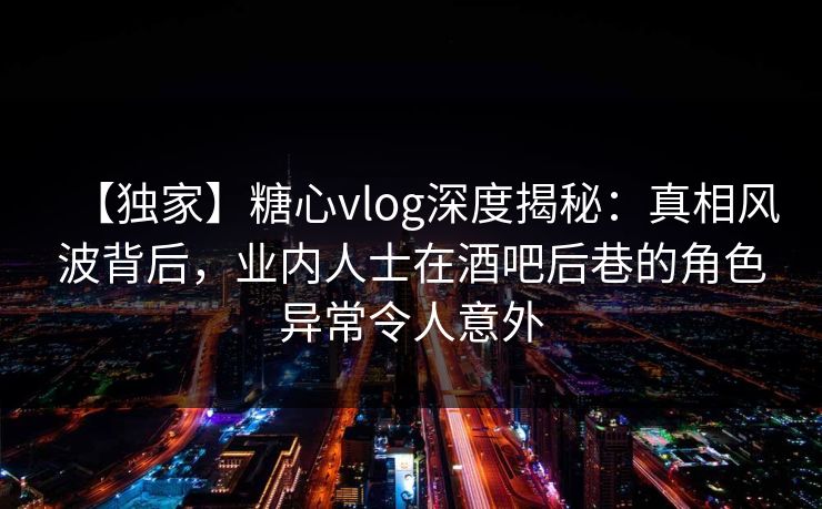 【独家】糖心vlog深度揭秘:真相风波背后,业内人士在酒吧后巷的角色异常令人意外 【独家】糖心vlog深度揭秘:真相风波背后,业内人士在酒吧后巷的角色异常令人意外