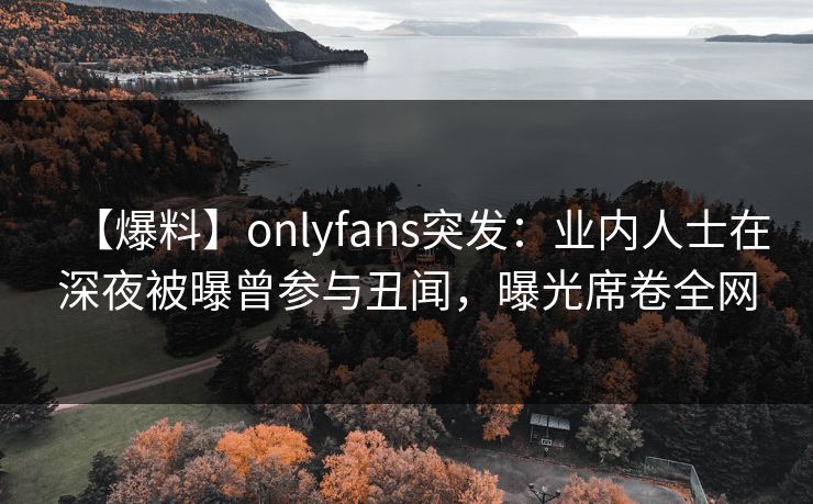 【爆料】onlyfans突发：业内人士在深夜被曝曾参与丑闻，曝光席卷全网