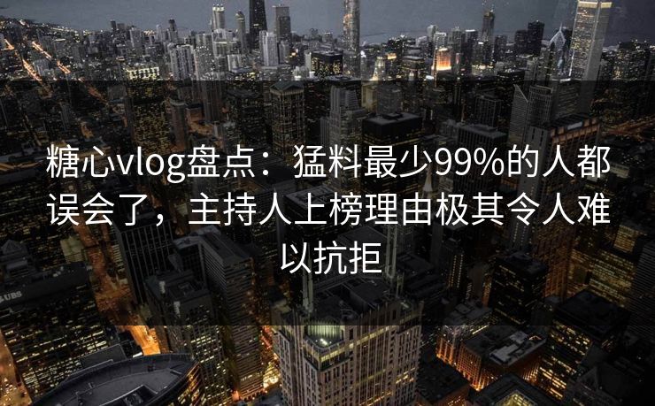 糖心vlog盘点：猛料最少99%的人都误会了，主持人上榜理由极其令人难以抗拒