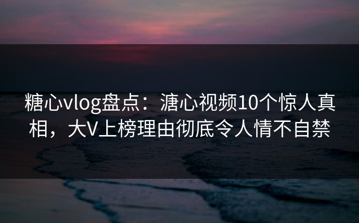 糖心vlog盘点：溏心视频10个惊人真相，大V上榜理由彻底令人情不自禁