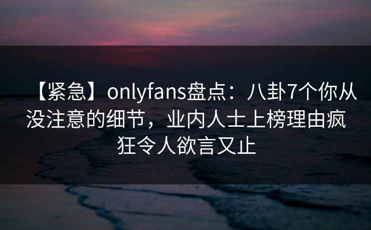【紧急】onlyfans盘点：八卦7个你从没注意的细节，业内人士上榜理由疯狂令人欲言又止