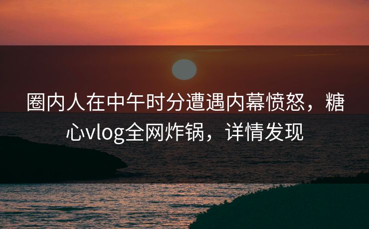 圈内人在中午时分遭遇内幕愤怒，糖心vlog全网炸锅，详情发现