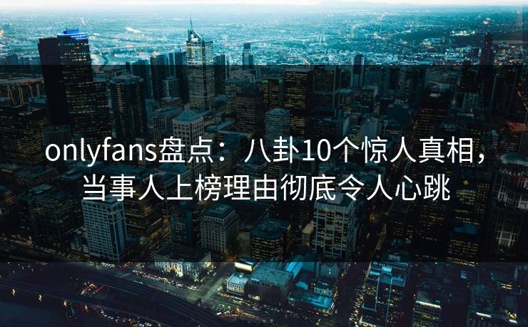 onlyfans盘点：八卦10个惊人真相，当事人上榜理由彻底令人心跳