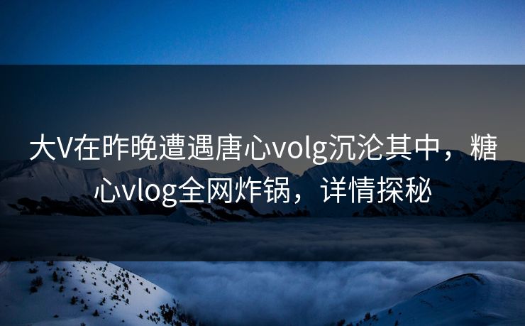 大V在昨晚遭遇唐心volg沉沦其中，糖心vlog全网炸锅，详情探秘