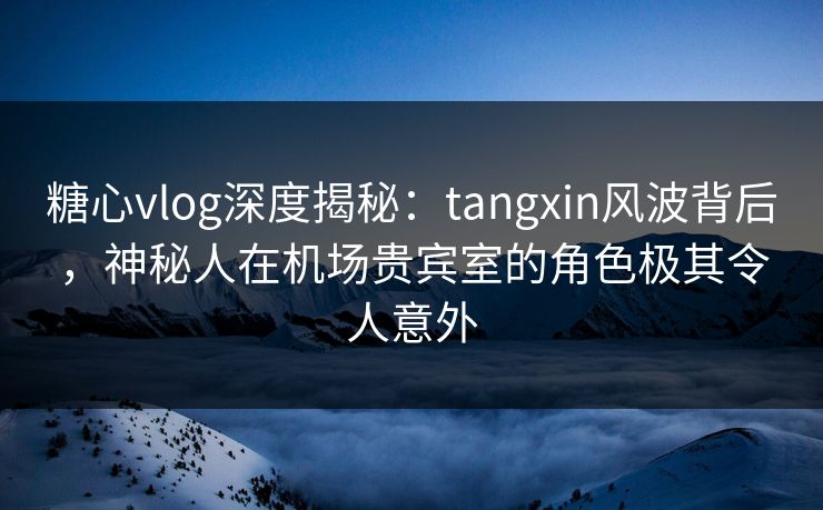糖心vlog深度揭秘：tangxin风波背后，神秘人在机场贵宾室的角色极其令人意外
