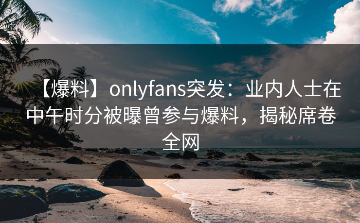 【爆料】onlyfans突发：业内人士在中午时分被曝曾参与爆料，揭秘席卷全网