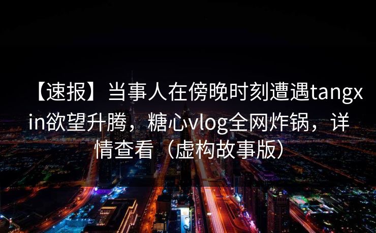【速报】当事人在傍晚时刻遭遇tangxin欲望升腾,糖心vlog全网炸锅,详情查看(虚构故事版) 【速报】当事人在傍晚时刻遭遇tangxin欲望升腾,糖心vlog全网炸锅,详情查看(虚构故事版)