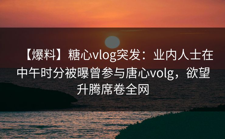 【爆料】糖心vlog突发：业内人士在中午时分被曝曾参与唐心volg，欲望升腾席卷全网