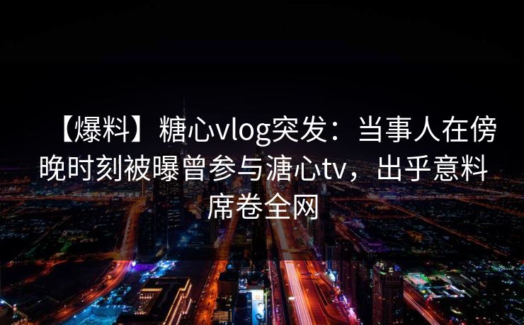 【爆料】糖心vlog突发：当事人在傍晚时刻被曝曾参与溏心tv，出乎意料席卷全网