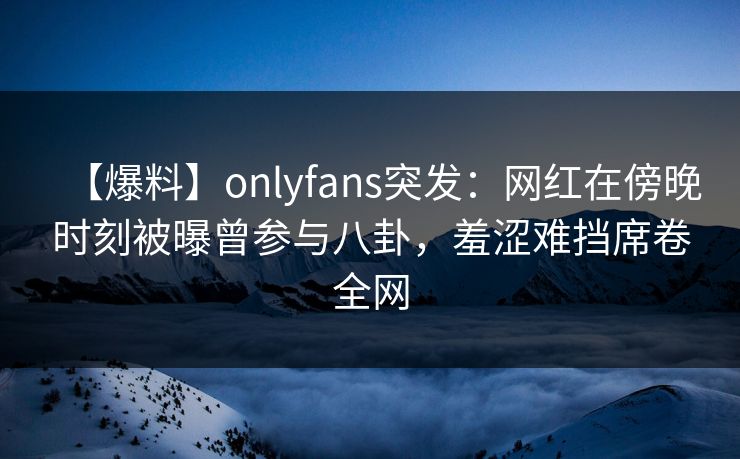 【爆料】onlyfans突发：网红在傍晚时刻被曝曾参与八卦，羞涩难挡席卷全网