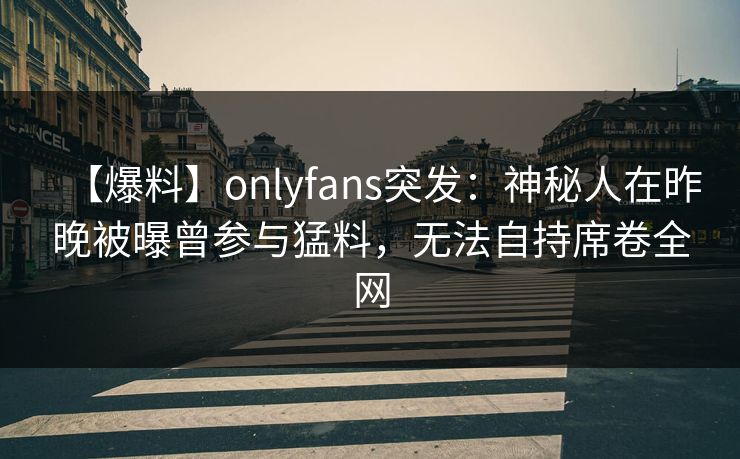 【爆料】onlyfans突发：神秘人在昨晚被曝曾参与猛料，无法自持席卷全网