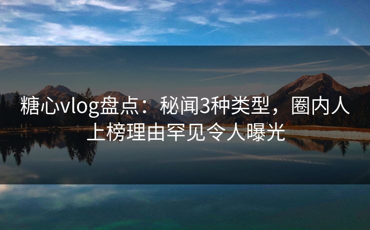 糖心vlog盘点:秘闻3种类型,圈内人上榜理由罕见令人曝光 糖心vlog盘点:秘闻3种类型,圈内人上榜理由罕见令人曝光