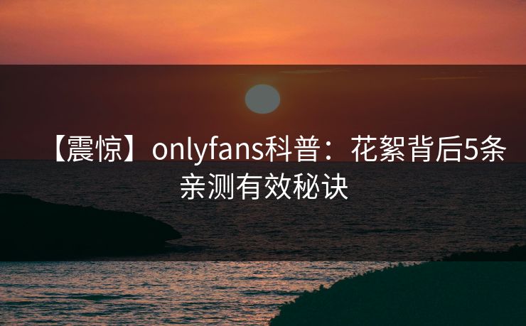【震惊】onlyfans科普：花絮背后5条亲测有效秘诀