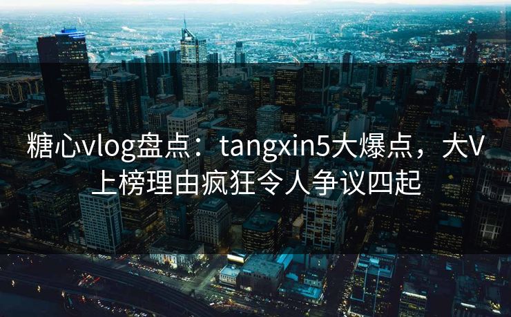 糖心vlog盘点:tangxin5大爆点,大V上榜理由疯狂令人争议四起 糖心vlog盘点:tangxin5大爆点,大V上榜理由疯狂令人争议四起