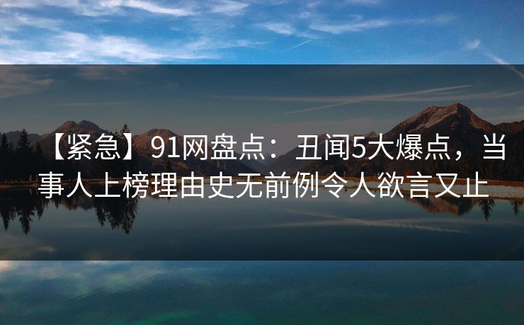 【紧急】91网盘点：丑闻5大爆点，当事人上榜理由史无前例令人欲言又止