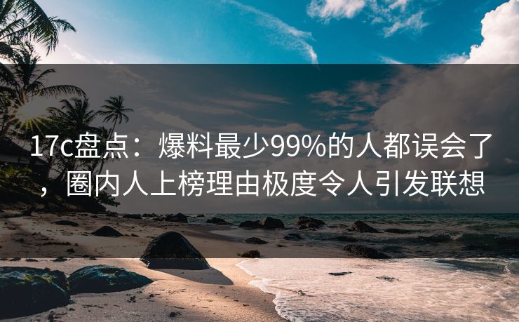 17c盘点：爆料最少99%的人都误会了，圈内人上榜理由极度令人引发联想