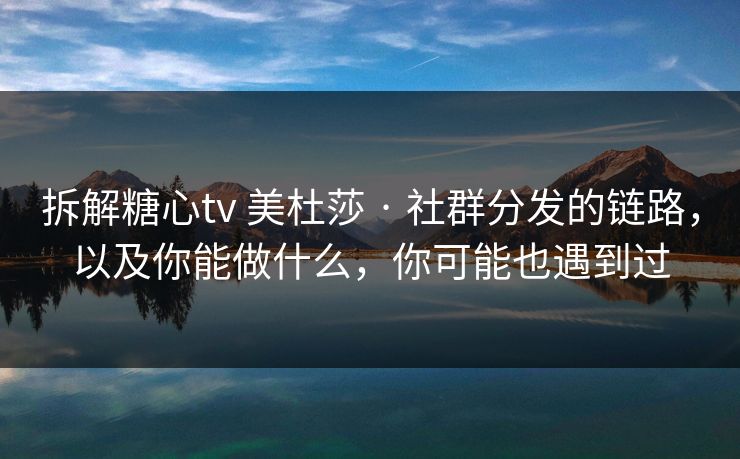 拆解糖心tv 美杜莎 · 社群分发的链路，以及你能做什么，你可能也遇到过