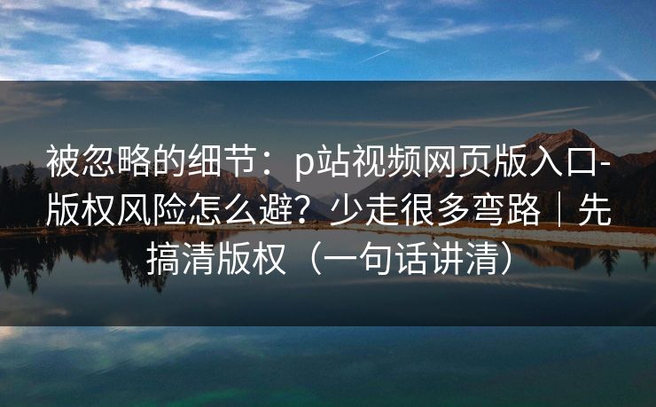 被忽略的细节：p站视频网页版入口-版权风险怎么避？少走很多弯路｜先搞清版权（一句话讲清）