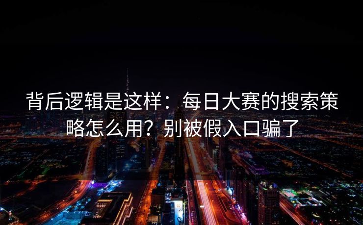 背后逻辑是这样：每日大赛的搜索策略怎么用？别被假入口骗了