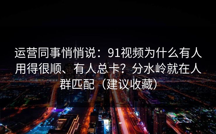 运营同事悄悄说：91视频为什么有人用得很顺、有人总卡？分水岭就在人群匹配（建议收藏）
