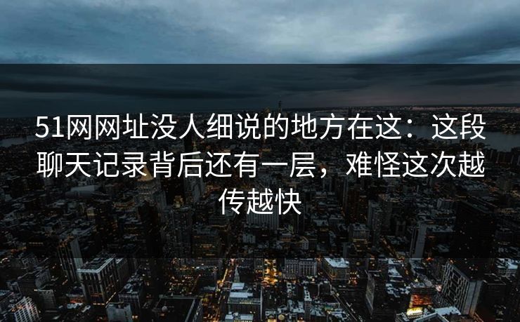 51网网址没人细说的地方在这：这段聊天记录背后还有一层，难怪这次越传越快
