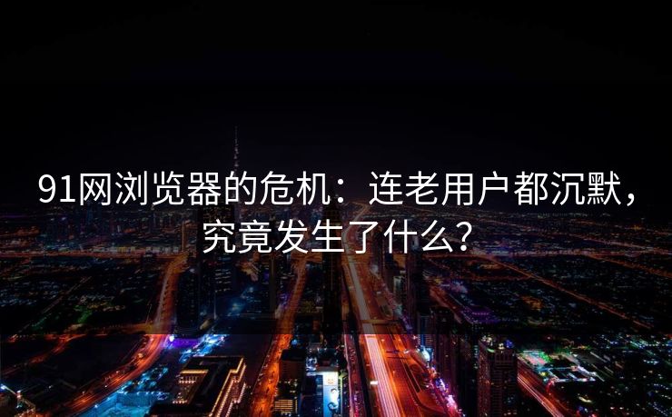91网浏览器的危机：连老用户都沉默，究竟发生了什么？