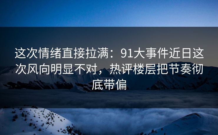 这次情绪直接拉满：91大事件近日这次风向明显不对，热评楼层把节奏彻底带偏